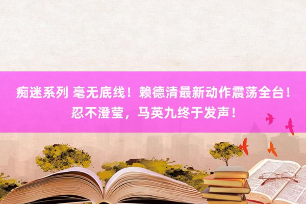 痴迷系列 毫无底线！赖德清最新动作震荡全台！忍不澄莹，马英九终于发声！