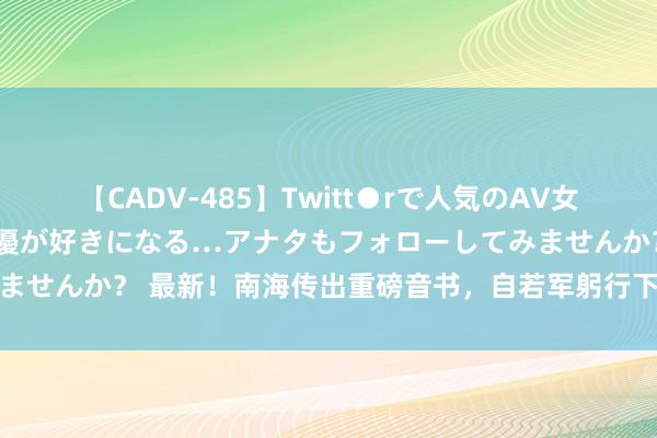 【CADV-485】Twitt●rで人気のAV女優 SNSでますますAV女優が好きになる…アナタもフォローしてみませんか？ 最新！南海传出重磅音书，自若军躬行下场，菲军束手无措