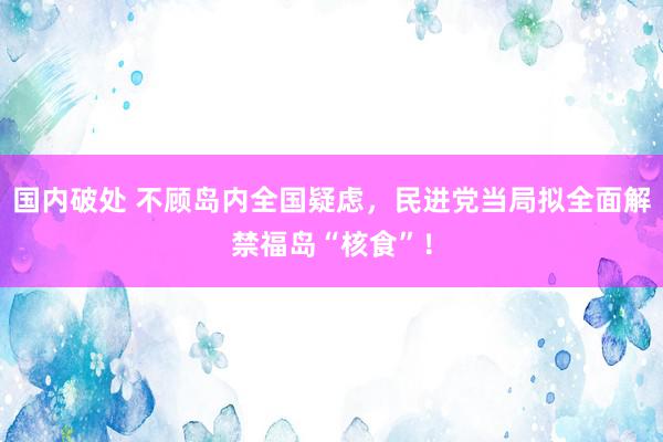 国内破处 不顾岛内全国疑虑，民进党当局拟全面解禁福岛“核食”！