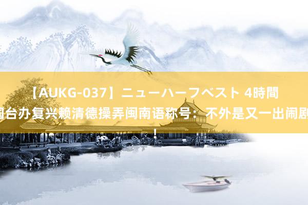 【AUKG-037】ニューハーフベスト 4時間 国台办复兴赖清德操弄闽南语称号：不外是又一出闹剧！