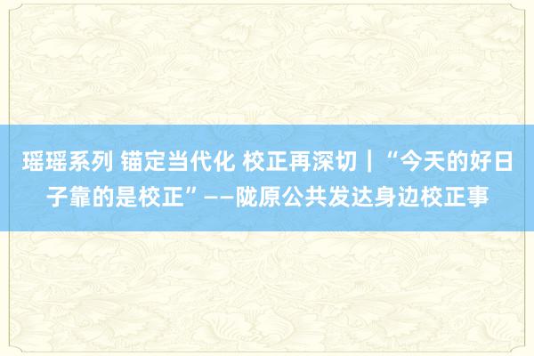 瑶瑶系列 锚定当代化 校正再深切｜“今天的好日子靠的是校正”——陇原公共发达身边校正事