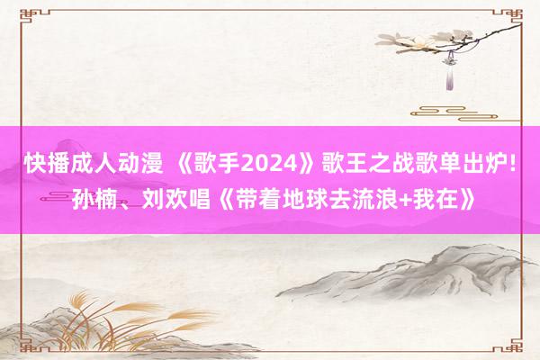 快播成人动漫 《歌手2024》歌王之战歌单出炉! 孙楠、刘欢唱《带着地球去流浪+我在》