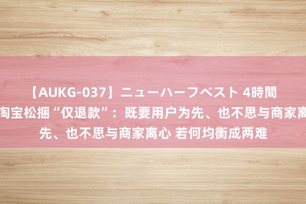 【AUKG-037】ニューハーフベスト 4時間 实行不外半年过剩 淘宝松捆“仅退款”：既要用户为先、也不思与商家离心 若何均衡成两难