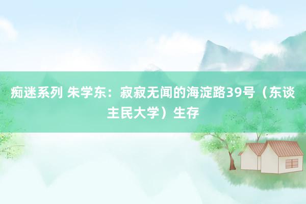 痴迷系列 朱学东：寂寂无闻的海淀路39号（东谈主民大学）生存