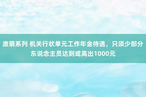 激萌系列 机关行状单元工作年金待遇，只须少部分东说念主员达到或高出1000元