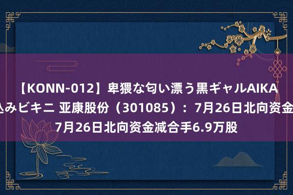 【KONN-012】卑猥な匂い漂う黒ギャルAIKAの中出しグイ込みビキニ 亚康股份（301085）：7月26日北向资金减合手6.9万股