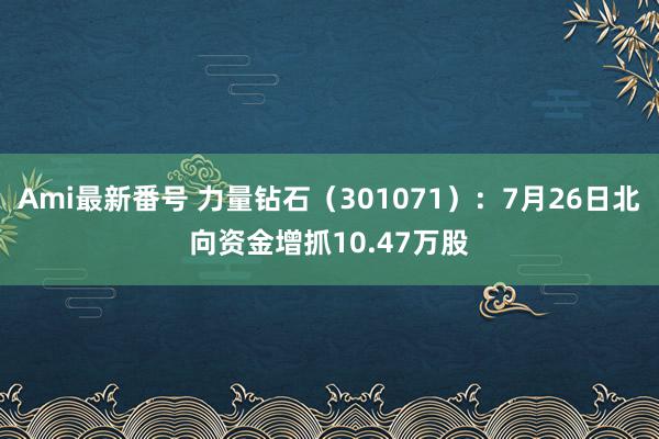 Ami最新番号 力量钻石（301071）：7月26日北向资金增抓10.47万股