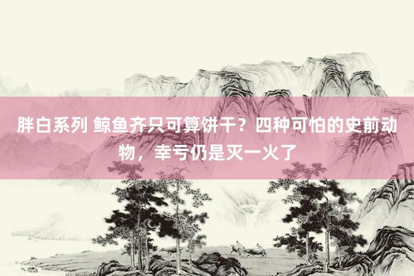 胖白系列 鲸鱼齐只可算饼干？四种可怕的史前动物，幸亏仍是灭一火了