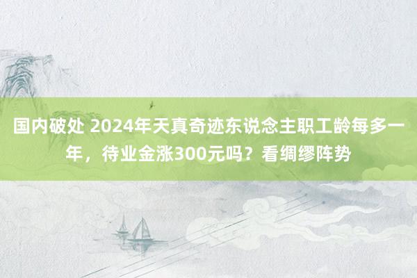 国内破处 2024年天真奇迹东说念主职工龄每多一年，待业金涨300元吗？看绸缪阵势