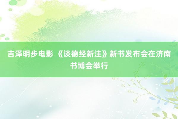 吉泽明步电影 《谈德经新注》新书发布会在济南书博会举行