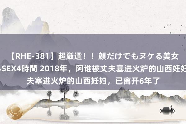 【RHE-381】超厳選！！顔だけでもヌケる美女の巨乳が揺れるSEX4時間 2018年，阿谁被丈夫塞进火炉的山西妊妇，已离开6年了