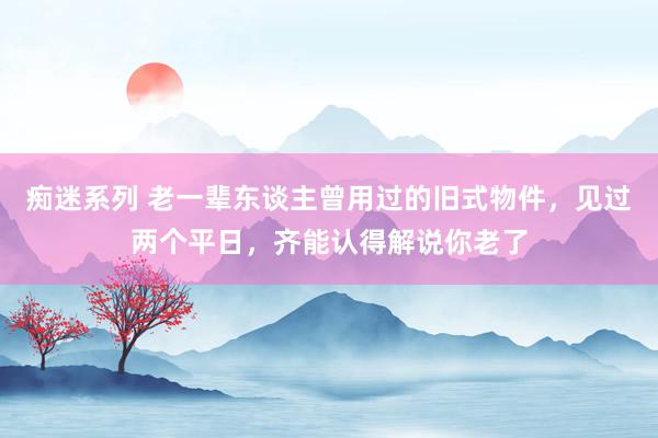 痴迷系列 老一辈东谈主曾用过的旧式物件，见过两个平日，齐能认得解说你老了