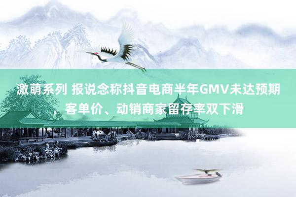 激萌系列 报说念称抖音电商半年GMV未达预期，客单价、动销商家留存率双下滑