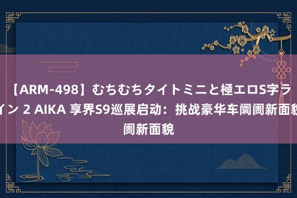 【ARM-498】むちむちタイトミニと極エロS字ライン 2 AIKA 享界S9巡展启动：挑战豪华车阛阓新面貌