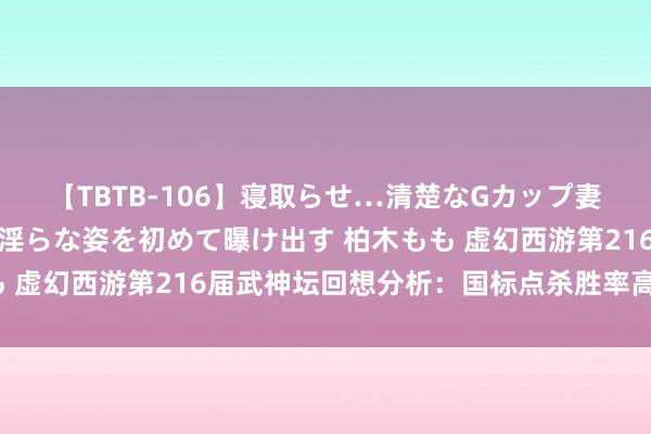 【TBTB-106】寝取らせ…清楚なGカップ妻が背徳感の快楽を知り淫らな姿を初めて曝け出す 柏木もも 虚幻西游第216届武神坛回想分析：国标点杀胜率高居第一？