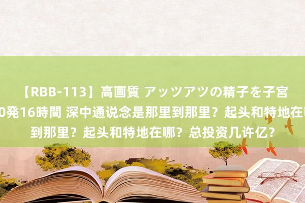 【RBB-113】高画質 アッツアツの精子を子宮に孕ませ中出し120発16時間 深中通说念是那里到那里？起头和特地在哪？总投资几许亿？