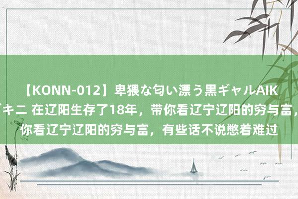 【KONN-012】卑猥な匂い漂う黒ギャルAIKAの中出しグイ込みビキニ 在辽阳生存了18年，带你看辽宁辽阳的穷与富，有些话不说憋着难过