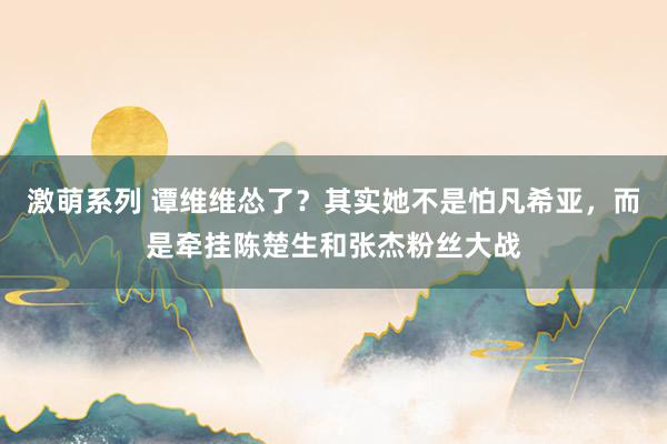 激萌系列 谭维维怂了？其实她不是怕凡希亚，而是牵挂陈楚生和张杰粉丝大战