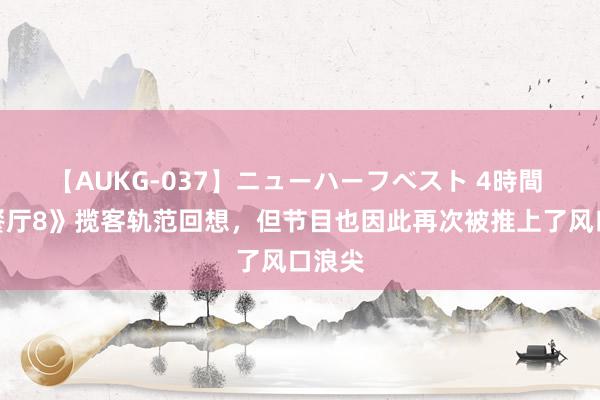 【AUKG-037】ニューハーフベスト 4時間 《中餐厅8》揽客轨范回想，但节目也因此再次被推上了风口浪尖