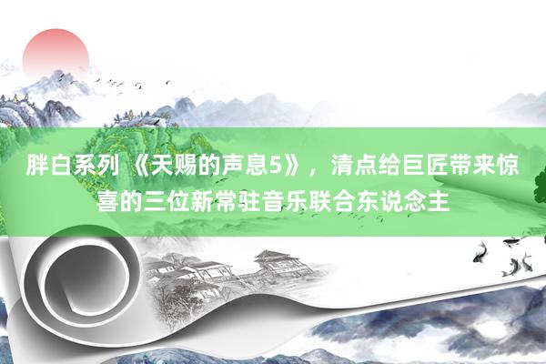 胖白系列 《天赐的声息5》，清点给巨匠带来惊喜的三位新常驻音乐联合东说念主