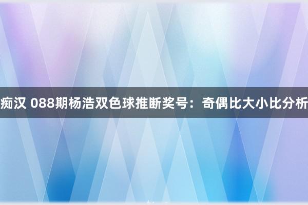 痴汉 088期杨浩双色球推断奖号：奇偶比大小比分析