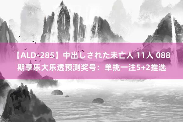 【ALD-285】中出しされた未亡人 11人 088期享乐大乐透预测奖号：单挑一注5+2推选