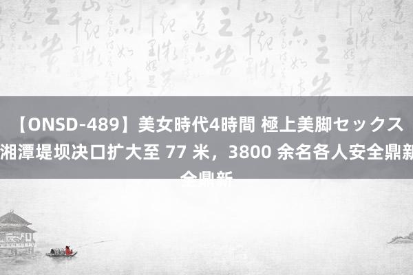 【ONSD-489】美女時代4時間 極上美脚セックス 湘潭堤坝决口扩大至 77 米，3800 余名各人安全鼎新