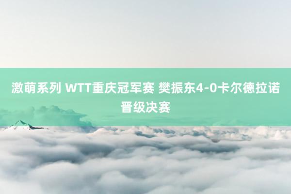 激萌系列 WTT重庆冠军赛 樊振东4-0卡尔德拉诺晋级决赛