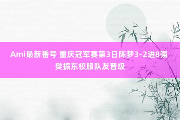 Ami最新番号 重庆冠军赛第3日陈梦3-2进8强 樊振东校服队友晋级