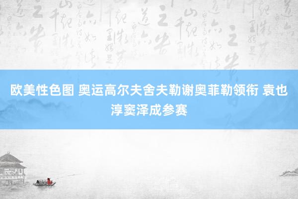 欧美性色图 奥运高尔夫舍夫勒谢奥菲勒领衔 袁也淳窦泽成参赛