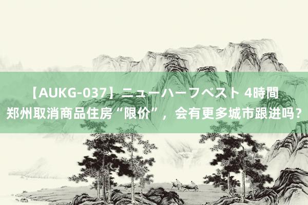 【AUKG-037】ニューハーフベスト 4時間 郑州取消商品住房“限价”，会有更多城市跟进吗？