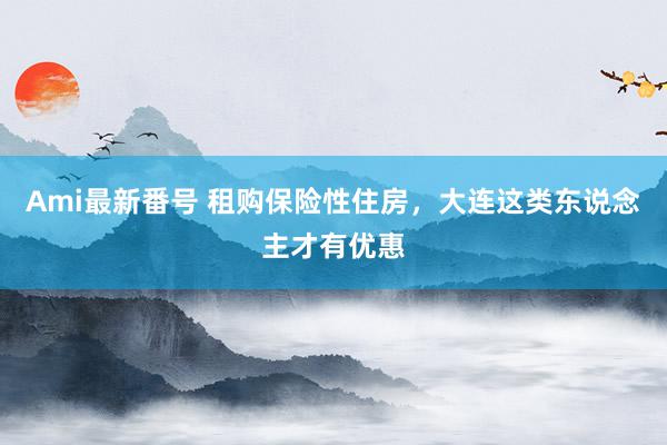 Ami最新番号 租购保险性住房，大连这类东说念主才有优惠