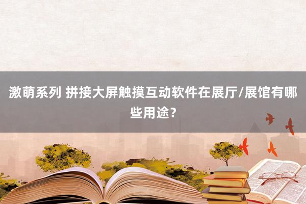 激萌系列 拼接大屏触摸互动软件在展厅/展馆有哪些用途？