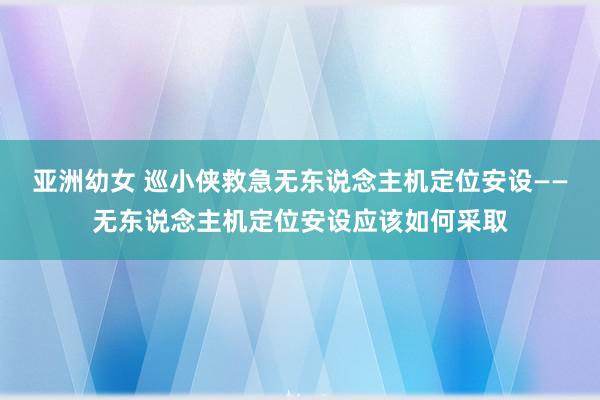 亚洲幼女 巡小侠救急无东说念主机定位安设——无东说念主机定位安设应该如何采取