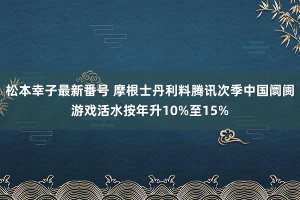 松本幸子最新番号 摩根士丹利料腾讯次季中国阛阓游戏活水按年升10%至15%