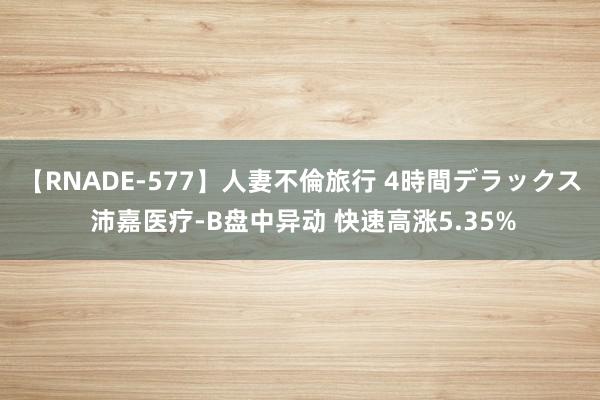 【RNADE-577】人妻不倫旅行 4時間デラックス 沛嘉医疗-B盘中异动 快速高涨5.35%