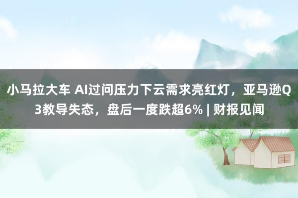 小马拉大车 AI过问压力下云需求亮红灯，亚马逊Q3教导失态，盘后一度跌超6% | 财报见闻