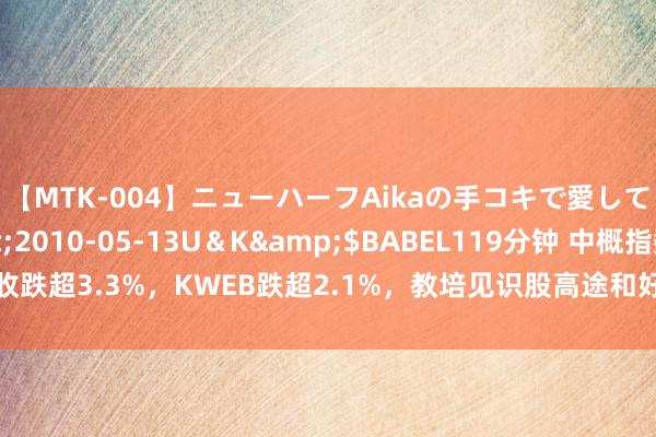 【MTK-004】ニューハーフAikaの手コキで愛して…。</a>2010-05-13U＆K&$BABEL119分钟 中概指数收跌超3.3%，KWEB跌超2.1%，教培见识股高途和好将来至少跌超9%，蔚来跌超8%