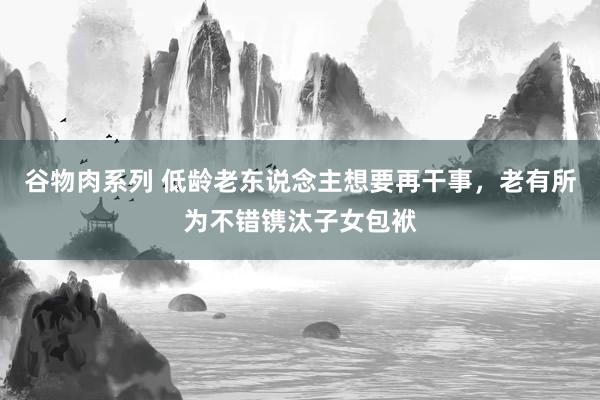 谷物肉系列 低龄老东说念主想要再干事，老有所为不错镌汰子女包袱