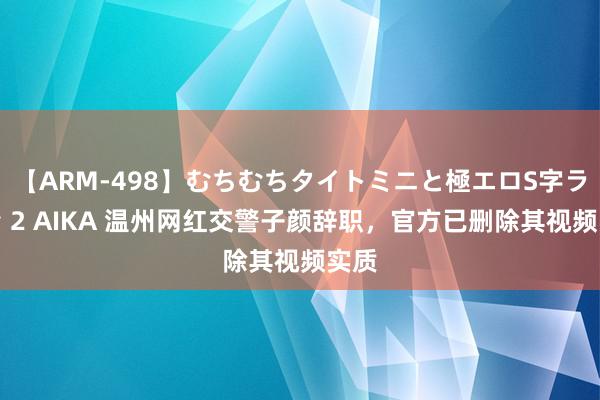 【ARM-498】むちむちタイトミニと極エロS字ライン 2 AIKA 温州网红交警子颜辞职，官方已删除其视频实质