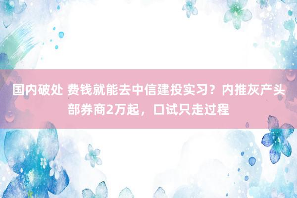 国内破处 费钱就能去中信建投实习？内推灰产头部券商2万起，口试只走过程