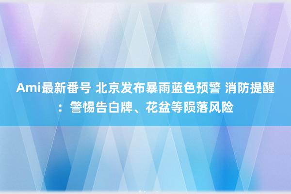 Ami最新番号 北京发布暴雨蓝色预警 消防提醒：警惕告白牌、花盆等陨落风险