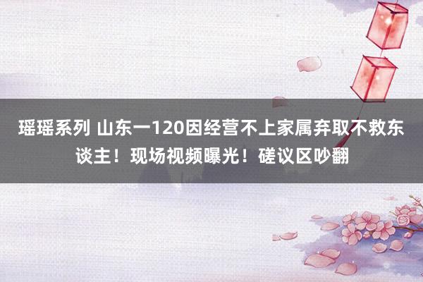 瑶瑶系列 山东一120因经营不上家属弃取不救东谈主！现场视频曝光！磋议区吵翻