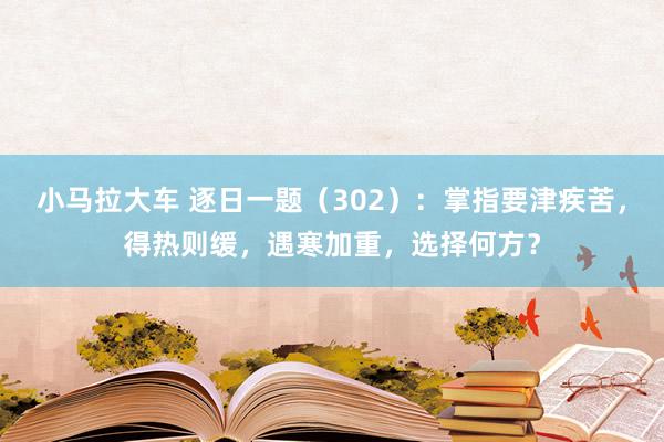 小马拉大车 逐日一题（302）：掌指要津疾苦，得热则缓，遇寒加重，选择何方？