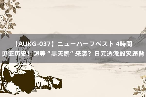 【AUKG-037】ニューハーフベスト 4時間 见证历史！超等“黑天鹅”来袭？日元透澈毁灭违背