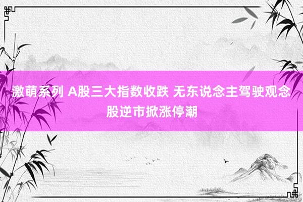 激萌系列 A股三大指数收跌 无东说念主驾驶观念股逆市掀涨停潮