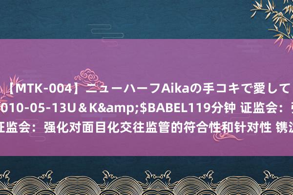 【MTK-004】ニューハーフAikaの手コキで愛して…。</a>2010-05-13U＆K&$BABEL119分钟 证监会：强化对面目化交往监管的符合性和针对性 镌汰面目化交往的颓唐影响