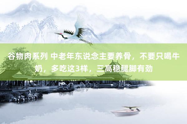 谷物肉系列 中老年东说念主要养骨，不要只喝牛奶，多吃这3样，三高稳腿脚有劲