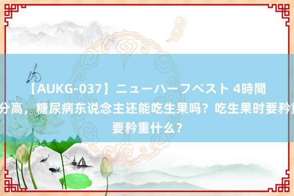 【AUKG-037】ニューハーフベスト 4時間 生果糖分高，糖尿病东说念主还能吃生果吗？吃生果时要矜重什么？