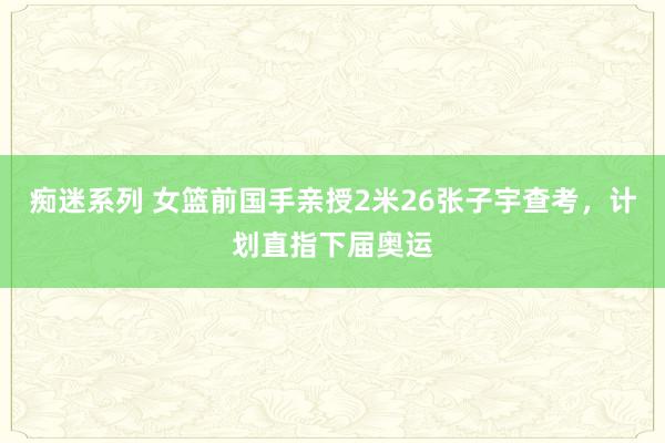 痴迷系列 女篮前国手亲授2米26张子宇查考，计划直指下届奥运